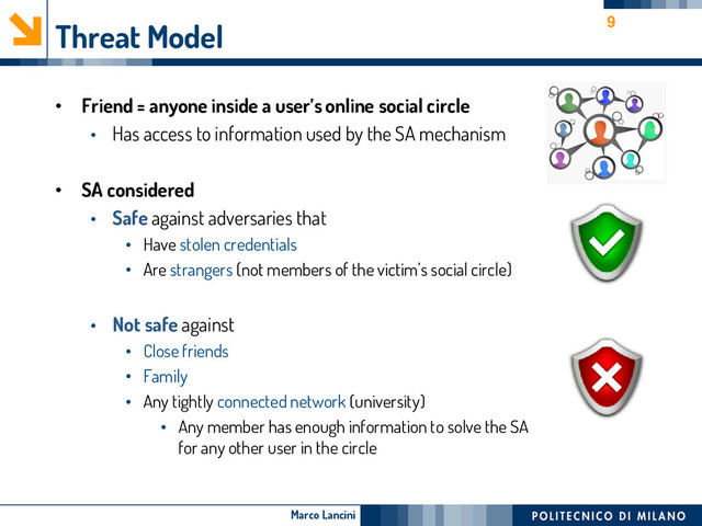 Marco Lancini
Threat Model
• Friend = anyone inside a user’s online social circle
• Has access to information used by the SA mechanism
• SA considered
• Safe against adversaries that
• Have stolen credentials
• Are strangers (not members of the victim’s social circle)
• Not safe against
• Close friends
• Family
• Any tightly connected network (university)
• Any member has enough information to solve the SA
for any other user in the circle
9
