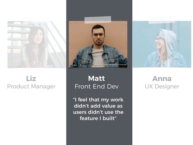“I feel that my work
didn’t add value as
users didn’t use the
feature I built”
Matt
Front End Dev
Liz
Product Manager
Anna
UX Designer
Photo by Parker Whitson on Unsplash
