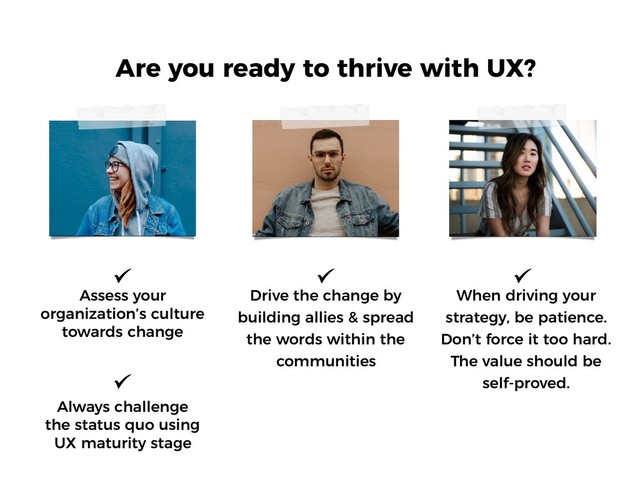 Are you ready to thrive with UX?
Assess your
organization’s culture
towards change
When driving your
strategy, be patience.
Don’t force it too hard.
The value should be
self-proved.
Always challenge
the status quo using
UX maturity stage
Drive the change by
building allies & spread
the words within the
communities
