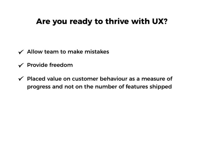 Allow team to make mistakes
Provide freedom
Placed value on customer behaviour as a measure of
progress and not on the number of features shipped
Are you ready to thrive with UX?
