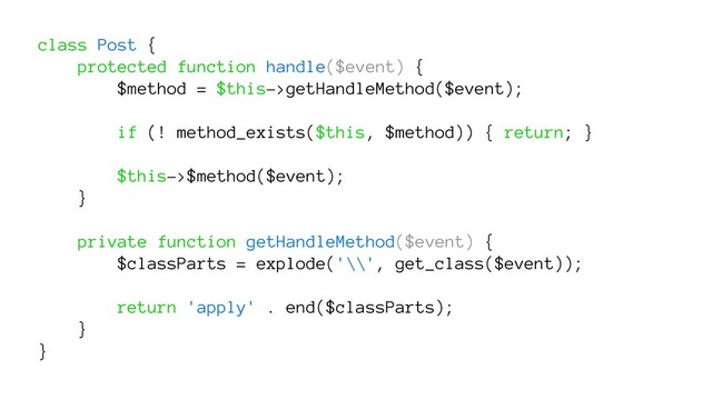 class Post {
protected function handle($event) {
$method = $this->getHandleMethod($event);
if (! method_exists($this, $method)) { return; }
$this->$method($event);
}
private function getHandleMethod($event) {
$classParts = explode('\\', get_class($event));
return 'apply' . end($classParts);
}
}
