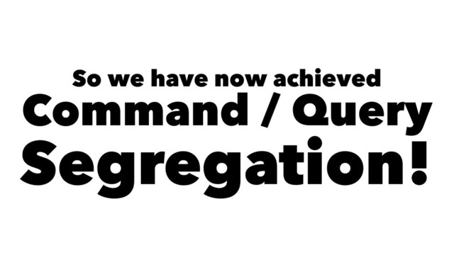 So we have now achieved
Command / Query
Segregation!
