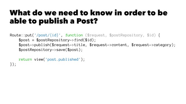 What do we need to know in order to be
able to publish a Post?
Route::put('/post/{id}', function ($request, $postRepository, $id) {
$post = $postRepository->find($id);
$post->publish($request->title, $request->content, $request->category);
$postRepository->save($post);
return view('post.published');
});
