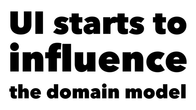 UI starts to
inﬂuence
the domain model
