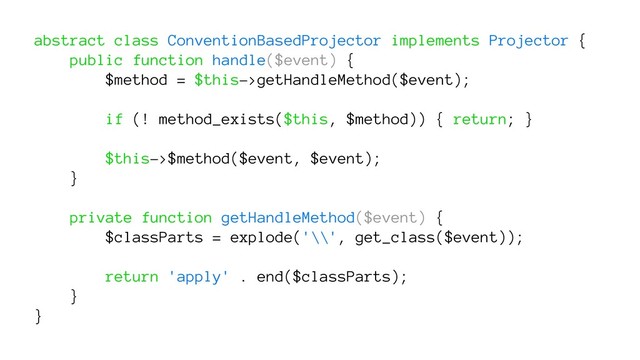 abstract class ConventionBasedProjector implements Projector {
public function handle($event) {
$method = $this->getHandleMethod($event);
if (! method_exists($this, $method)) { return; }
$this->$method($event, $event);
}
private function getHandleMethod($event) {
$classParts = explode('\\', get_class($event));
return 'apply' . end($classParts);
}
}
