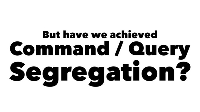But have we achieved
Command / Query
Segregation?
