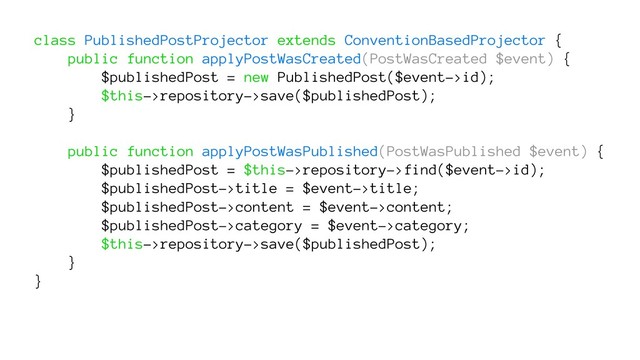 class PublishedPostProjector extends ConventionBasedProjector {
public function applyPostWasCreated(PostWasCreated $event) {
$publishedPost = new PublishedPost($event->id);
$this->repository->save($publishedPost);
}
public function applyPostWasPublished(PostWasPublished $event) {
$publishedPost = $this->repository->find($event->id);
$publishedPost->title = $event->title;
$publishedPost->content = $event->content;
$publishedPost->category = $event->category;
$this->repository->save($publishedPost);
}
}
