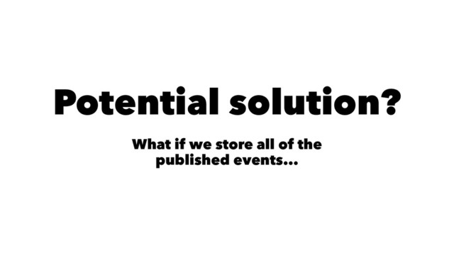 Potential solution?
What if we store all of the
published events...
