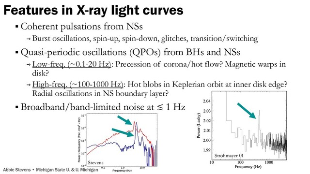 Features in X-ray light curves
Strohmayer 01
Abbie Stevens • Michigan State U. & U. Michigan
§ Coherent pulsations from NSs
⇾ Burst oscillations, spin-up, spin-down, glitches, transition/switching
§ Quasi-periodic oscillations (QPOs) from BHs and NSs
⇾ Low-freq. (~0.1-20 Hz): Precession of corona/hot flow? Magnetic warps in
disk?
⇾ High-freq. (~100-1000 Hz): Hot blobs in Keplerian orbit at inner disk edge?
Radial oscillations in NS boundary layer?
§ Broadband/band-limited noise at ≲ 1 Hz
Stevens
