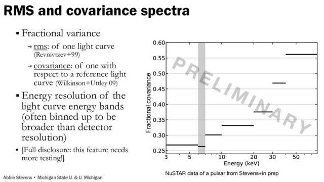 Fractional covariance
NuSTAR data of a pulsar from Stevens+in prep
§ Fractional variance
⇾ rms: of one light curve
(Revnivtzev+99)
⇾ covariance: of one with
respect to a reference light
curve (Wilkinson+Uttley 09)
§ Energy resolution of the
light curve energy bands
(often binned up to be
broader than detector
resolution)
§ [Full disclosure: this feature needs
more testing!]
RMS and covariance spectra
Abbie Stevens • Michigan State U. & U. Michigan
