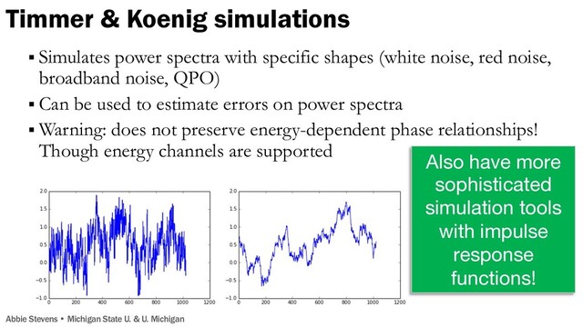 § Simulates power spectra with specific shapes (white noise, red noise,
broadband noise, QPO)
§ Can be used to estimate errors on power spectra
§ Warning: does not preserve energy-dependent phase relationships!
Though energy channels are supported
Flicker noise Poisson noise
Brightness
Time Time
Example in the literature:
K2 data of PSR J1023 orbit
Kennedy+18
Also have more
sophisticated
simulation tools
with impulse
response
functions!
Figures from Stingray docs
Timmer & Koenig simulations
Abbie Stevens • Michigan State U. & U. Michigan
