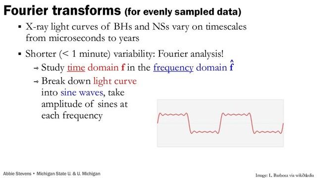 Fourier transforms (for evenly sampled data)
§ X-ray light curves of BHs and NSs vary on timescales
from microseconds to years
§ Shorter (< 1 minute) variability: Fourier analysis!
⇾ Study time domain f in the frequency domain f
⇾ Break down light curve
into sine waves, take
amplitude of sines at
each frequency
^
Image: L. Barbosa via wikiMedia
Abbie Stevens • Michigan State U. & U. Michigan
