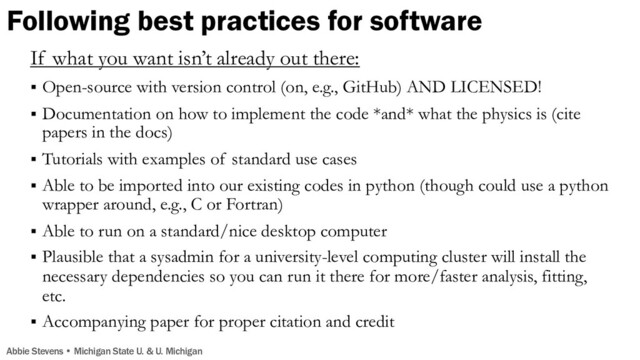 Following best practices for software
If what you want isn’t already out there:
§ Open-source with version control (on, e.g., GitHub) AND LICENSED!
§ Documentation on how to implement the code *and* what the physics is (cite
papers in the docs)
§ Tutorials with examples of standard use cases
§ Able to be imported into our existing codes in python (though could use a python
wrapper around, e.g., C or Fortran)
§ Able to run on a standard/nice desktop computer
§ Plausible that a sysadmin for a university-level computing cluster will install the
necessary dependencies so you can run it there for more/faster analysis, fitting,
etc.
§ Accompanying paper for proper citation and credit
Abbie Stevens • Michigan State U. & U. Michigan
