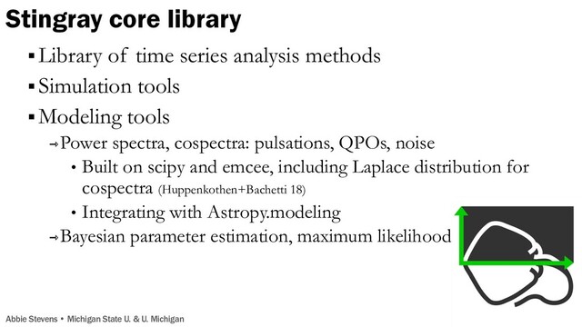 Stingray core library
Abbie Stevens • Michigan State U. & U. Michigan
§ Library of time series analysis methods
§ Simulation tools
§ Modeling tools
⇾Power spectra, cospectra: pulsations, QPOs, noise
• Built on scipy and emcee, including Laplace distribution for
cospectra (Huppenkothen+Bachetti 18)
• Integrating with Astropy.modeling
⇾Bayesian parameter estimation, maximum likelihood
