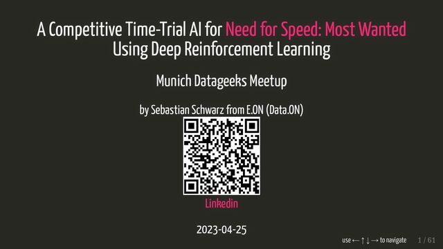 A Competitive Time-Trial AI for
A Competitive Time-Trial AI for Need for Speed: Most Wanted
Need for Speed: Most Wanted
Using Deep Reinforcement Learning
Using Deep Reinforcement Learning
Munich Datageeks Meetup
Munich Datageeks Meetup
by Sebastian Schwarz from E.ON (Data.ON)
by Sebastian Schwarz from E.ON (Data.ON)
Linkedin
Linkedin
2023-04-25
2023-04-25
use ← ↑ ↓ → to navigate
use ← ↑ ↓ → to navigate 1 / 61
1 / 61
