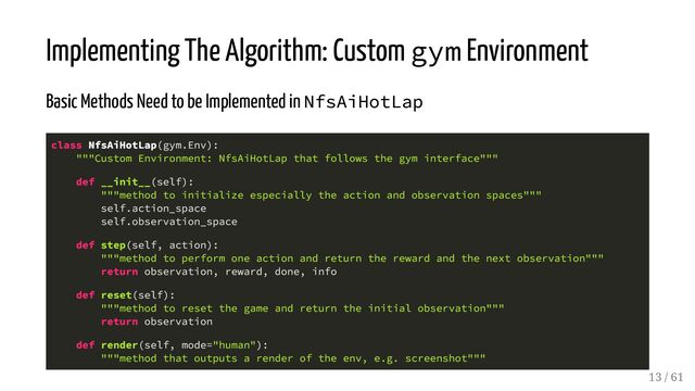 Implementing The Algorithm: Custom gym Environment
Basic Methods Need to be Implemented in NfsAiHotLap
class NfsAiHotLap(gym.Env):
"""Custom Environment: NfsAiHotLap that follows the gym interface"""
def __init__(self):
"""method to initialize especially the action and observation spaces"""
self.action_space
self.observation_space
def step(self, action):
"""method to perform one action and return the reward and the next observation"""
return observation, reward, done, info
def reset(self):
"""method to reset the game and return the initial observation"""
return observation
def render(self, mode="human"):
"""method that outputs a render of the env, e.g. screenshot"""
13 / 61
