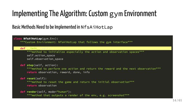 Implementing The Algorithm: Custom gym Environment
Basic Methods Need to be Implemented in NfsAiHotLap
class NfsAiHotLap(gym.Env):
"""Custom Environment: NfsAiHotLap that follows the gym interface"""
def __init__(self):
"""method to initialize especially the action and observation spaces"""
self.action_space
self.observation_space
def step(self, action):
"""method to perform one action and return the reward and the next observation"""
return observation, reward, done, info
def reset(self):
"""method to reset the game and return the initial observation"""
return observation
def render(self, mode="human"):
"""method that outputs a render of the env, e.g. screenshot"""
14 / 61
