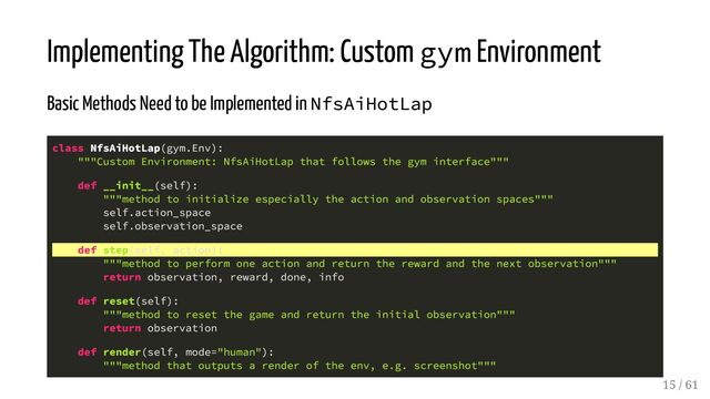 Implementing The Algorithm: Custom gym Environment
Basic Methods Need to be Implemented in NfsAiHotLap
class NfsAiHotLap(gym.Env):
"""Custom Environment: NfsAiHotLap that follows the gym interface"""
def __init__(self):
"""method to initialize especially the action and observation spaces"""
self.action_space
self.observation_space
def step(self, action):
"""method to perform one action and return the reward and the next observation"""
return observation, reward, done, info
def reset(self):
"""method to reset the game and return the initial observation"""
return observation
def render(self, mode="human"):
"""method that outputs a render of the env, e.g. screenshot"""
15 / 61
