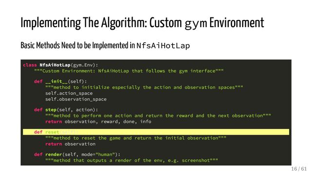 Implementing The Algorithm: Custom gym Environment
Basic Methods Need to be Implemented in NfsAiHotLap
class NfsAiHotLap(gym.Env):
"""Custom Environment: NfsAiHotLap that follows the gym interface"""
def __init__(self):
"""method to initialize especially the action and observation spaces"""
self.action_space
self.observation_space
def step(self, action):
"""method to perform one action and return the reward and the next observation"""
return observation, reward, done, info
def reset(self):
"""method to reset the game and return the initial observation"""
return observation
def render(self, mode="human"):
"""method that outputs a render of the env, e.g. screenshot"""
16 / 61
