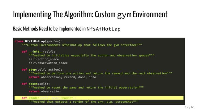 Implementing The Algorithm: Custom gym Environment
Basic Methods Need to be Implemented in NfsAiHotLap
class NfsAiHotLap(gym.Env):
"""Custom Environment: NfsAiHotLap that follows the gym interface"""
def __init__(self):
"""method to initialize especially the action and observation spaces"""
self.action_space
self.observation_space
def step(self, action):
"""method to perform one action and return the reward and the next observation"""
return observation, reward, done, info
def reset(self):
"""method to reset the game and return the initial observation"""
return observation
def render(self, mode="human"):
"""method that outputs a render of the env, e.g. screenshot"""
17 / 61
