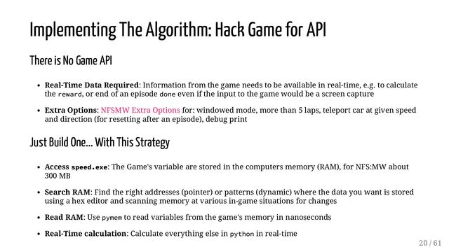 Implementing The Algorithm: Hack Game for API
There is No Game API
Real-Time Data Required: Information from the game needs to be available in real-time, e.g. to calculate
the reward, or end of an episode done even if the input to the game would be a screen capture
Extra Options: NFSMW Extra Options for: windowed mode, more than 5 laps, teleport car at given speed
and direction (for resetting after an episode), debug print
Just Build One... With This Strategy
Access speed.exe: The Game's variable are stored in the computers memory (RAM), for NFS:MW about
300 MB
Search RAM: Find the right addresses (pointer) or patterns (dynamic) where the data you want is stored
using a hex editor and scanning memory at various in-game situations for changes
Read RAM: Use pymem to read variables from the game's memory in nanoseconds
Real-Time calculation: Calculate everything else in python in real-time
20 / 61
