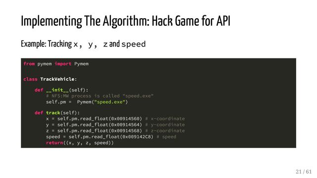 Implementing The Algorithm: Hack Game for API
Example: Tracking x, y, z and speed
from pymem import Pymem
class TrackVehicle:
def __init__(self):
# NFS:MW process is called "speed.exe"
self.pm = Pymem("speed.exe")
def track(self):
x = self.pm.read_float(0x00914560) # x-coordinate
y = self.pm.read_float(0x00914564) # y-coordinate
z = self.pm.read_float(0x00914568) # z-coordinate
speed = self.pm.read_float(0x009142C8) # speed
return((x, y, z, speed))
21 / 61
