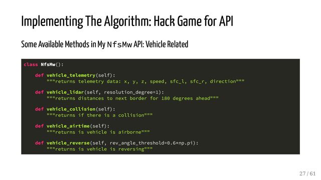 Implementing The Algorithm: Hack Game for API
Some Available Methods in My NfsMw API: Vehicle Related
class NfsMw():
def vehicle_telemetry(self):
"""returns telemetry data: x, y, z, speed, sfc_l, sfc_r, direction"""
def vehicle_lidar(self, resolution_degree=1):
"""returns distances to next border for 180 degrees ahead"""
def vehicle_collision(self):
"""returns if there is a collision"""
def vehicle_airtime(self):
"""returns is vehicle is airborne"""
def vehicle_reverse(self, rev_angle_threshold=0.6*np.pi):
"""returns is vehicle is reversing"""
27 / 61
