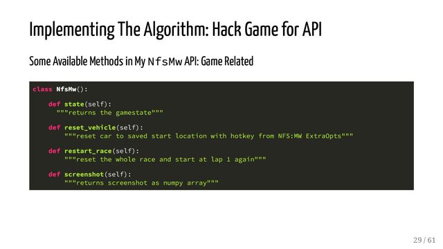 Implementing The Algorithm: Hack Game for API
Some Available Methods in My NfsMw API: Game Related
class NfsMw():
def state(self):
"""returns the gamestate"""
def reset_vehicle(self):
"""reset car to saved start location with hotkey from NFS:MW ExtraOpts"""
def restart_race(self):
"""reset the whole race and start at lap 1 again"""
def screenshot(self):
"""returns screenshot as numpy array"""
29 / 61
