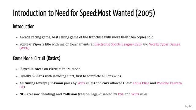 Introduction to Need for Speed:Most Wanted (2005)
Introduction
Arcade racing game, best selling game of the franchise with more than 16m copies sold
Popular eSports title with major tournaments at Electronic Sports League (ESL) and World Cyber Games
(WCG)
Game Mode: Circuit (Basics)
Played in races on circuits in 1:1 mode
Usually 5-6 laps with standing start, first to complete all laps wins
All tuning (except Junkman parts by WCG rules) and cars allowed (Best: Lotus Elise and Porsche Carrera
GT)
NOS (reason: cheating) and Collision (reason: lags) disabled by ESL and WCG rules
4 / 61

