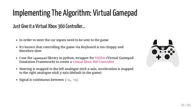 In order to steer the car inputs need to be sent to the game
It's known that controlling the game via Keyboard is too choppy and
therefore slow
I use the vgamepad library in python, wrapper for ViGEm (Virtual Gamepad
Emulation Framework) to create a virtual Xbox 360 Controller
Steering is mapped to the left analogue stick x-axis, acceleration is mapped
to the right analogue stick y-axis (default in the game)
Signal is continuous between [-1, +1]
Implementing The Algorithm: Virtual Gamepad
Just Give it a Virtual Xbox 360 Controller...
31 / 61
