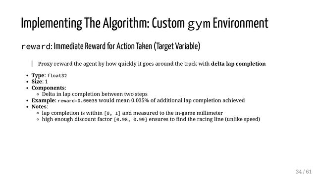 Implementing The Algorithm: Custom gym Environment
reward: Immediate Reward for Action Taken (Target Variable)
Proxy reward the agent by how quickly it goes around the track with delta lap completion
Type: float32
Size: 1
Components:
Delta in lap completion between two steps
Example: reward=0.00035 would mean 0.035% of additional lap completion achieved
Notes:
lap completion is within [0, 1] and measured to the in-game millimeter
high enough discount factor [0.98, 0.99] ensures to find the racing line (unlike speed)
34 / 61
