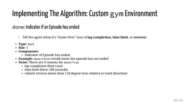 Implementing The Algorithm: Custom gym Environment
done: Indicator if an Episode has ended
Tell the agent when it's "Game Over" (one of lap completion, time limit, or reverse)
Type: bool
Size: 1
Components:
Indicator of Episode has ended
Example: done=False would mean the episode has not ended
Notes: There are 3 reasons for done=True
lap completion (best case)
time limit (here: 180 seconds)
vehicle reverse (more than 110 degree turn relative to track direction)
40 / 61
