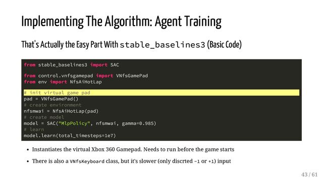 Implementing The Algorithm: Agent Training
That's Actually the Easy Part With stable_baselines3 (Basic Code)
from stable_baselines3 import SAC
from control.vnfsgamepad import VNfsGamePad
from env import NfsAiHotLap
# init virtual game pad
pad = VNfsGamePad()
# create environment
nfsmwai = NfsAiHotLap(pad)
# create model
model = SAC("MlpPolicy", nfsmwai, gamma=0.985)
# learn
model.learn(total_timesteps=1e7)
Instantiates the virtual Xbox 360 Gamepad. Needs to run before the game starts
There is also a VNfsKeyboard class, but it's slower (only discrted -1 or +1) input
43 / 61
