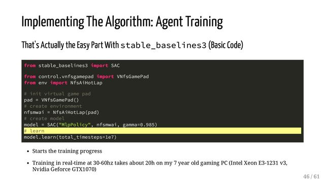Implementing The Algorithm: Agent Training
That's Actually the Easy Part With stable_baselines3 (Basic Code)
from stable_baselines3 import SAC
from control.vnfsgamepad import VNfsGamePad
from env import NfsAiHotLap
# init virtual game pad
pad = VNfsGamePad()
# create environment
nfsmwai = NfsAiHotLap(pad)
# create model
model = SAC("MlpPolicy", nfsmwai, gamma=0.985)
# learn
model.learn(total_timesteps=1e7)
Starts the training progress
Training in real-time at 30-60hz takes about 20h on my 7 year old gaming PC (Intel Xeon E3-1231 v3,
Nvidia Geforce GTX1070)
46 / 61
