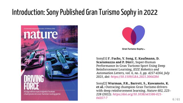 Sony[1] F. Fuchs, Y. Song, E. Kaufmann, D.
Scaramuzza and P. Dürr:, Super-Human
Performance in Gran Turismo Sport Using Deep
Reinforcement Learning, IEEE Robotics and
Automation Letters, vol. 6, no. 3, pp. 4257-4264, July
2021, doi: https://10.1109/LRA.2021.3064284
Sony[2] Wurman, P.R., Barrett, S., Kawamoto, K.
et al.: Outracing champion Gran Turismo drivers
with deep reinforcement learning. Nature 602, 223–
228 (2022). https://doi.org/10.1038/s41586-021-
04357-7
Introduction: Sony Published Gran Turismo Sophy in 2022
6 / 61
