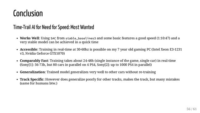 Conclusion
Time-Trail AI for Need for Speed: Most Wanted
Works Well: Using SAC from stable_baselines3 and some basic features a good speed (1:10:47) and a
very stable model can be achieved in a quick time
Accessible: Training in real-time at 30-60hz is possible on my 7 year old gaming PC (Intel Xeon E3-1231
v3, Nvidia Geforce GTX1070)
Comparably Fast: Training takes about 24-48h (single instance of the game, single car) in real-time
(Sony[1]: 56-73h, but 80 cars in parallel on 4 PS4, Sony[2]: up to 1000 PS4 in parallel)
Generalization: Trained model generalizes very well to other cars without re-training
Track Specific: However does generalize poorly for other tracks, makes the track, but many mistakes
(same for humans btw.)
56 / 61
