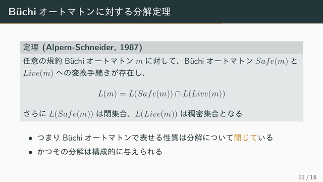 Büchi ΦʔτϚτϯʹର͢Δ෼ղఆཧ
ఆཧ (Alpern-Schneider, 1987)
೚ҙͷن໿ Büchi ΦʔτϚτϯ m ʹରͯ͠ɺBüchi ΦʔτϚτϯ Safe(m) ͱ
Live(m) ΁ͷม׵खଓ͖͕ଘࡏ͠ɺ
L(m) = L(Safe(m)) ∩ L(Live(m))
͞Βʹ L(Safe(m)) ͸ดू߹ɺL(Live(m)) ͸᜚ີू߹ͱͳΔ
• ͭ·Γ Büchi ΦʔτϚτϯͰදͤΔੑ࣭͸෼ղʹ͍ͭͯด͍ͯ͡Δ
• ͔ͭͦͷ෼ղ͸ߏ੒తʹ༩͑ΒΕΔ
11 / 16
