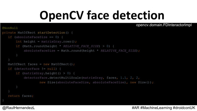 @RaulHernandezL #AR #MachineLearning #droidconUK
@NonNull
private MatOfRect startDetection() {
if (absoluteFaceSize == 0) {
int height = matrixGray.rows();
if (Math.round(height * RELATIVE_FACE_SIZE) > 0) {
absoluteFaceSize = Math.round(height * RELATIVE_FACE_SIZE);
}
}
MatOfRect faces = new MatOfRect();
if (detectorFace != null) {
if (matrixGray.height() > 0) {
detectorFace.detectMultiScale(matrixGray, faces, 1.1, 2, 2,
new Size(absoluteFaceSize, absoluteFaceSize), new Size());
}
}
return faces;
}
opencv.domain.FDInteractorImpl
OpenCV face detection
