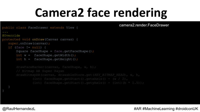 public class FaceDrawer extends View {
...
@Override
protected void onDraw(Canvas canvas) {
super.onDraw(canvas);
if (face != null) {
Square faceShape = face.getFaceShape();
int w = faceShape.getWidth();
int h = faceShape.getHeight();
drawFaceMarker(canvas, faceShape, w, h);
// Bitmap AR Super Sayan
drawBitmapAR(canvas, drawableStore.get(KEY_BITMAP_HEAD), w, h,
(int) faceShape.getStart().getxAxis() - (w / 2),
(int) faceShape.getStart().getyAxis() - (int)(h * 1.5));
}
}
@RaulHernandezL #AR #MachineLearning #droidconUK
camera2.render.FaceDrawer
Camera2 face rendering
