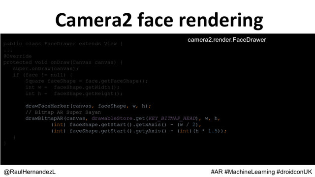 public class FaceDrawer extends View {
...
@Override
protected void onDraw(Canvas canvas) {
super.onDraw(canvas);
if (face != null) {
Square faceShape = face.getFaceShape();
int w = faceShape.getWidth();
int h = faceShape.getHeight();
drawFaceMarker(canvas, faceShape, w, h);
// Bitmap AR Super Sayan
drawBitmapAR(canvas, drawableStore.get(KEY_BITMAP_HEAD), w, h,
(int) faceShape.getStart().getxAxis() - (w / 2),
(int) faceShape.getStart().getyAxis() - (int)(h * 1.5));
}
}
@RaulHernandezL #AR #MachineLearning #droidconUK
camera2.render.FaceDrawer
Camera2 face rendering
