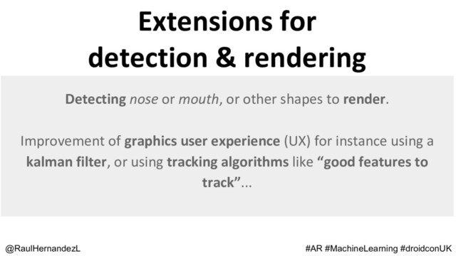 @RaulHernandezL #AR #MachineLearning #droidconUK
Detecting nose or mouth, or other shapes to render.
Improvement of graphics user experience (UX) for instance using a
kalman filter, or using tracking algorithms like “good features to
track”...
Extensions for
detection & rendering
