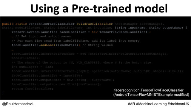 Using a Pre-trained model
@RaulHernandezL #AR #MachineLearning #droidconUK
public static TensorFlowFaceClassifier buildFaceClassifier(AssetManager assetManager,
String modelFileName, String labelFileName, int inputSize, String inputName, String outputName) {
TensorFlowFaceClassifier faceClassifier = new TensorFlowFaceClassifier();
… // Set input and output names
// For each line read from labelFileName, add its label into memory
faceClassifier.addLabel(lineOnFile); // String values
…
faceClassifier.inferenceInterface = new TensorFlowInferenceInterface(assetManager,
modelFileName);
// The shape of the output is [N, NUM_CLASSES], where N is the batch size.
int numClasses = (int)
faceClassifier.inferenceInterface.graph().operation(outputName).output(0).shape().size(1);
faceClassifier.inputSize = inputSize;
faceClassifier.outputNames = new String[]{outputName};
faceClassifier.outputs = new float[numClasses];
return faceClassifier;
}
.facerecognition.TensorFlowFaceClassifier
(AndroidTensorFlowMNISTExample modified)
