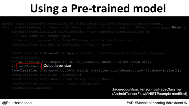 Using a Pre-trained model
@RaulHernandezL #AR #MachineLearning #droidconUK
public static TensorFlowFaceClassifier buildFaceClassifier(AssetManager assetManager,
String modelFileName, String labelFileName, int inputSize, String inputName, String outputName) {
TensorFlowFaceClassifier faceClassifier = new TensorFlowFaceClassifier();
… // Set input and output names
// For each line read from labelFileName, add its label into memory
faceClassifier.addLabel(lineOnFile); // String values
…
faceClassifier.inferenceInterface = new TensorFlowInferenceInterface(assetManager,
modelFileName);
// The shape of the output is [N, NUM_CLASSES], where N is the batch size.
int numClasses = (int)
faceClassifier.inferenceInterface.graph().operation(outputName).output(0).shape().size(1);
faceClassifier.inputSize = inputSize;
faceClassifier.outputNames = new String[]{outputName};
faceClassifier.outputs = new float[numClasses];
return faceClassifier;
}
Output layer size
.facerecognition.TensorFlowFaceClassifier
(AndroidTensorFlowMNISTExample modified)
