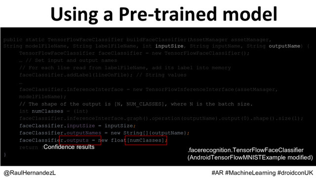 Using a Pre-trained model
@RaulHernandezL #AR #MachineLearning #droidconUK
public static TensorFlowFaceClassifier buildFaceClassifier(AssetManager assetManager,
String modelFileName, String labelFileName, int inputSize, String inputName, String outputName) {
TensorFlowFaceClassifier faceClassifier = new TensorFlowFaceClassifier();
… // Set input and output names
// For each line read from labelFileName, add its label into memory
faceClassifier.addLabel(lineOnFile); // String values
…
faceClassifier.inferenceInterface = new TensorFlowInferenceInterface(assetManager,
modelFileName);
// The shape of the output is [N, NUM_CLASSES], where N is the batch size.
int numClasses = (int)
faceClassifier.inferenceInterface.graph().operation(outputName).output(0).shape().size(1);
faceClassifier.inputSize = inputSize;
faceClassifier.outputNames = new String[]{outputName};
faceClassifier.outputs = new float[numClasses];
return faceClassifier;
}
Confidence results
.facerecognition.TensorFlowFaceClassifier
(AndroidTensorFlowMNISTExample modified)
