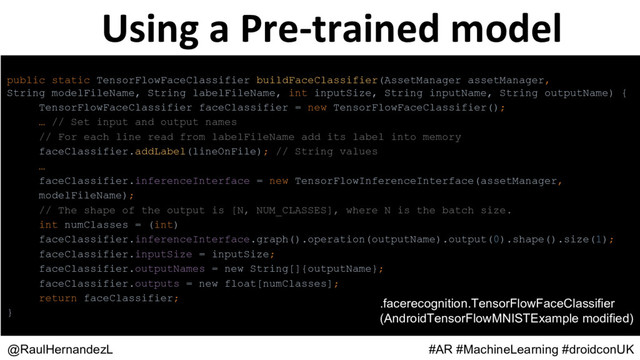 Using a Pre-trained model
@RaulHernandezL #AR #MachineLearning #droidconUK
public static TensorFlowFaceClassifier buildFaceClassifier(AssetManager assetManager,
String modelFileName, String labelFileName, int inputSize, String inputName, String outputName) {
TensorFlowFaceClassifier faceClassifier = new TensorFlowFaceClassifier();
… // Set input and output names
// For each line read from labelFileName add its label into memory
faceClassifier.addLabel(lineOnFile); // String values
…
faceClassifier.inferenceInterface = new TensorFlowInferenceInterface(assetManager,
modelFileName);
// The shape of the output is [N, NUM_CLASSES], where N is the batch size.
int numClasses = (int)
faceClassifier.inferenceInterface.graph().operation(outputName).output(0).shape().size(1);
faceClassifier.inputSize = inputSize;
faceClassifier.outputNames = new String[]{outputName};
faceClassifier.outputs = new float[numClasses];
return faceClassifier;
}
.facerecognition.TensorFlowFaceClassifier
(AndroidTensorFlowMNISTExample modified)
