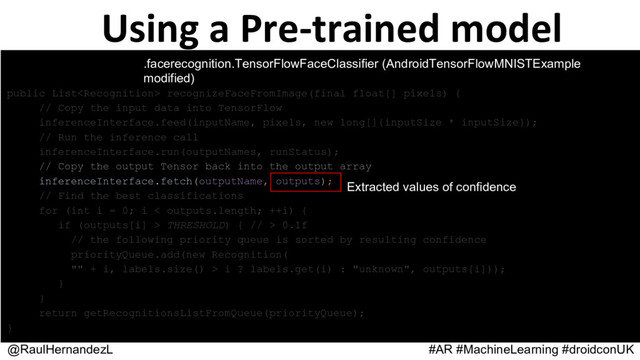 Using a Pre-trained model
@RaulHernandezL #AR #MachineLearning #droidconUK
.facerecognition.TensorFlowFaceClassifier
(AndroidTensorFlowMNISTExample modified)
public List recognizeFaceFromImage(final float[] pixels) {
// Copy the input data into TensorFlow
inferenceInterface.feed(inputName, pixels, new long[]{inputSize * inputSize});
// Run the inference call
inferenceInterface.run(outputNames, runStatus);
// Copy the output Tensor back into the output array
inferenceInterface.fetch(outputName, outputs);
// Find the best classifications
for (int i = 0; i < outputs.length; ++i) {
if (outputs[i] > THRESHOLD) { // > 0.1f
// the following priority queue is sorted by resulting confidence
priorityQueue.add(new Recognition(
"" + i, labels.size() > i ? labels.get(i) : "unknown", outputs[i]));
}
}
return getRecognitionsListFromQueue(priorityQueue);
}
Extracted values of confidence
.facerecognition.TensorFlowFaceClassifier (AndroidTensorFlowMNISTExample
modified)

