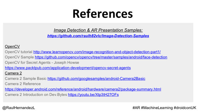 References
@RaulHernandezL
Image Detection & AR Presentation Samples:
https://github.com/raulh82vlc/Image-Detection-Samples
OpenCV
OpenCV tutorial http://www.learnopencv.com/image-recognition-and-object-detection-part1/
OpenCV Sample https://github.com/opencv/opencv/tree/master/samples/android/face-detection
OpenCV for Secret Agents - Joseph Howse
https://www.packtpub.com/application-development/opencv-secret-agents
Camera 2
Camera 2 Sample Basic https://github.com/googlesamples/android-Camera2Basic
Camera 2 Reference
https://developer.android.com/reference/android/hardware/camera2/package-summary.html
Camera 2 Introduction on Dev.Bytes https://youtu.be/Xtp3tH27OFs
#AR #MachineLearning #droidconUK

