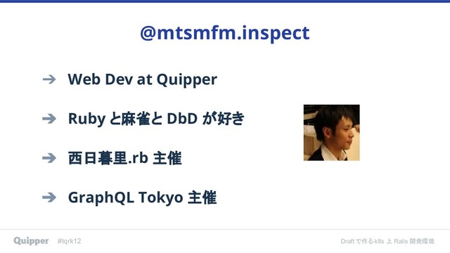 #tqrk12 Draft で作る k8s 上 Rails 開発環境
➔ Web Dev at Quipper
➔ Ruby と麻雀と DbD が好き
➔ 西日暮里.rb 主催
➔ GraphQL Tokyo 主催
@mtsmfm.inspect
#tqrk12 Draft で作る k8s 上 Rails 開発環境
