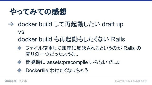 #tqrk12 Draft で作る k8s 上 Rails 開発環境
やってみての感想
➔ docker build して再起動したい draft up
vs
docker build も再起動もしたくない Rails
◆ ファイル変更して即座に反映されるというのが Rails の
売りの一つだったような...
◆ 開発時に assets:precompile いらないでしょ
◆ Dockerfile わけたくなっちゃう
