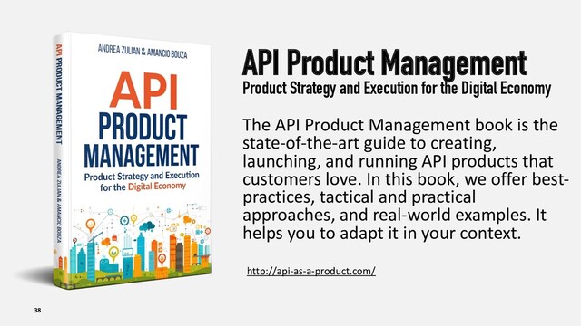 API Product Management
Product Strategy and Execution for the Digital Economy
The API Product Management book is the
state-of-the-art guide to creating,
launching, and running API products that
customers love. In this book, we offer best-
practices, tactical and practical
approaches, and real-world examples. It
helps you to adapt it in your context.
38
http://api-as-a-product.com/
